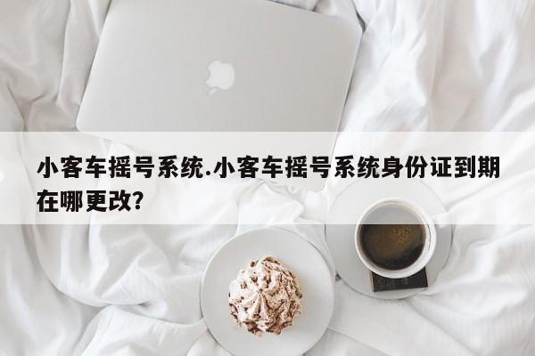 小客车摇号系统.小客车摇号系统身份证到期在哪更改?