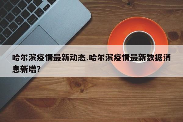 哈尔滨疫情最新动态.哈尔滨疫情最新数据消息新增?
