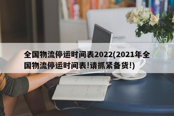 全国物流停运时间表2022(2021年全国物流停运时间表!请抓紧备货!)