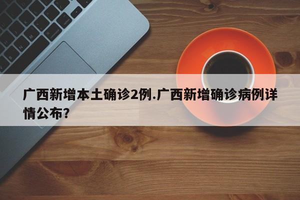 广西新增本土确诊2例.广西新增确诊病例详情公布?