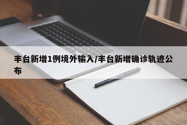 丰台新增1例境外输入/丰台新增确诊轨迹公布
