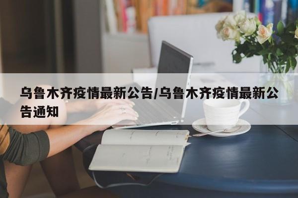 乌鲁木齐疫情最新公告/乌鲁木齐疫情最新公告通知